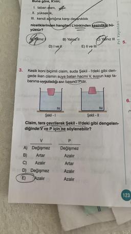 Buna göre, K'nin;
1. taban alanı,
alani,
II. yükseklik,
III. kendi ağırlığına karşı dayanıklılık
niceliklerinden hangileri L'ninkinden kesinlikle bü-
yüktür?
Prf Yayınları
AY Yalnız
B) Yalnız 11
C) Yalnız III
5.
D) I ve II
E) II ve III
3.
Kesik koni biçimli cisim, suda Şekil - I'deki gibi den-
gede iken cismin suya batan hacmi V, suyun kap ta-
banına uyguladığı swi basıncí P'dir.
6.
su
su
Şekil - 1
Şekil - 11
Cisim, ters çevrilerek Şekil - Il'deki gibi dengelen-
diğinde V ve P için
ne söylenebilir?
V
P
Değişmez
Azalır
A) Değişmez
B) Artar
C) Azalır
D) Değişmez
E Azalır
Artar
Azalır
Azalır
123