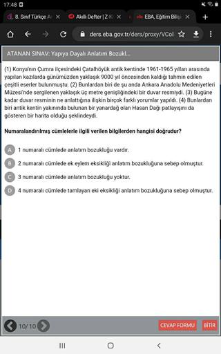 17:48 0
d 8. Sinif Türkçe Ar X
Akıllı Defter|Z-K X
etx EBA, Eğitim Bilişir X
+
C
ders.eba.gov.tr/ders/proxy/Coll ☆
:
ATANAN SINAV: Yapiya Dayalı Anlatım Bozukl...
(1) Konya'nın Çumra ilçesindeki Çatalhöyük antik kentinde 1961-1965 yılları arasında
yapılan kazılarda günümüzden yaklaşık 9000 yıl öncesinden kaldığı tahmin edilen
çeşitli eserler bulunmuştu. (2) Bunlardan biri de şu anda Ankara Anadolu Medeniyetleri
Müzesi'nde sergilenen yaklaşık üç metre genişliğindeki bir duvar resmiydi. (3) Bugüne
kadar duvar resminin ne anlattığına ilişkin birçok farklı yorumlar yapıldı. (4) Bunlardan
biri antik kentin yakınında bulunan bir yanardağ olan Hasan Dağı patlayışını da
gösteren bir harita olduğu şeklindeydi.
Numaralandırılmış cümlelerle ilgili verilen bilgilerden hangisi doğrudur?
A
1 numaralı cümlede anlatım bozukluğu vardır.
B
2 numaralı cümlede ek eylem eksikliği anlatım bozukluğuna sebep olmuştur.
3 numaralı cümlede anlatım bozukluğu yoktur.
D
4 numaralı cümlede tamlayan eki eksikliği anlatım bozukluğuna sebep olmuştur.
10/10
CEVAP FORMU
BİTİR
III
