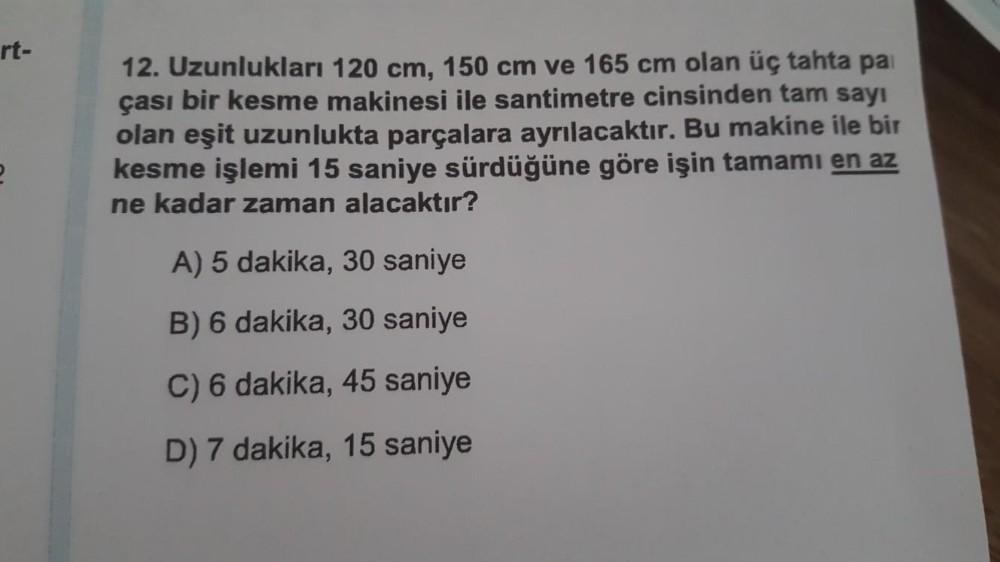 rt-
12. Uzunlukları 120 cm, 150 cm ve 165 cm olan üç tahta pa
çası bir kesme makinesi ile santimetre cinsinden tam sayı
olan eşit uzunlukta parçalara ayrılacaktır. Bu makine ile bir
kesme işlemi 15 saniye sürdüğüne göre işin tamamı en az
ne kadar zaman ala