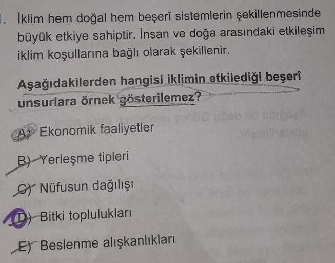 1. İklim hem doğal hem beşerî sistemlerin şekillenmesinde
büyük etkiye sahiptir. İnsan ve doğa arasındaki etkileşim
iklim koşullarına bağlı olarak şekillenir.
Aşağıdakilerden hangisi iklimin etkilediği beşerî
unsurlara örnek gösterilemez?
A) Ekonomik faali