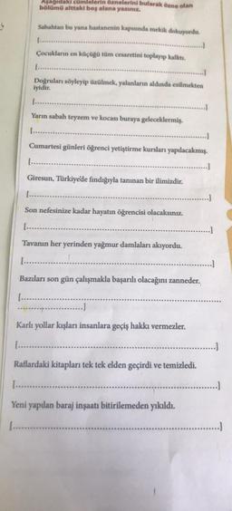 Aşağıdaki cümlelerin öznelerini bularak özne olan
bölümü alttaki boş alana yazınız.
Sabahtan bu yana hastanenin kapısında mekik dokuyordu.
Çocukların en küçüğü tüm cesaretini toplayıp kalktı.
Doğruları söyleyip üzülmek, yalanların aldında ezilmekten
iyidir.
Yarın sabah teyzem ve kocası buraya geleceklermiş.
(.....
Cumartesi günleri öğrenci yetiştirme kursları yapılacakmış.
[........
Giresun, Türkiye'de fındığıyla tanınan bir ilimizdir.
[.....
Son nefesinize kadar hayatın öğrencisi olacaksınız.
[.......
Tavanın her yerinden yağmur damlaları akıyordu.
[...........
Bazıları son gün çalışmakla başarılı olacağını zanneder.
[.......
.........)
Karlı yollar kışları insanlara geçiş hakkı vermezler.
[...............
Raflardaki kitapları tek tek elden geçirdi ve temizledi.
Yeni yapılan baraj inşaatı bitirilemeden yıkıldı.
.............
....]
