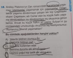 ekstrem
18. Andrey Platonov'un Can romanındaki karakterler yaşa-
mayı istemiyorlar yaşamamak için çırpınıyorlar. Onları
tekrar yaşama döndürmeye çalışan tek kişi Çagatayev
oluyor. Çagatayev, adi Canlar olan bu küçük halkı yaşa-
ma döndürebiliyor mu döndüremiyor mu okuyunca görün
bence. Ancak bu küçük halkın en yaşlısı Sufyan'ın şu
cümlesindeki umutsuzluğu okuyunca taş kesiliyorsunuz:
"Ruhlarımız tükendi yaşamaktan!"
Bu cümlede aşağıdakilerden hangisi yoktur?
A) Yeterlik bildiren olumsuz fiil
B) Üstünlük bildiren zarf
C) İsim flille kullanılan edat
D) Belirtme durumu eki almış zamir
Üçüncü çoğul kişi iyelik eki almış isim