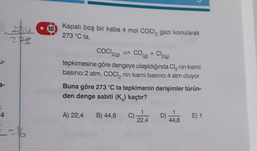 10
2liu
203
(9)
Kapalı boş bir kaba 4 mol Cocl, gazı konularak
273 °C ta,
COC12(g) = CO + Cl2(g)
-
tepkimesine göre dengeye ulaşıldığında Cl, nin kısmi
basıncı 2 atm, COCl, nin kısmi basıncı 4 atm oluyor.
Buna göre 273 °C ta tepkimenin derişimler türün-
de