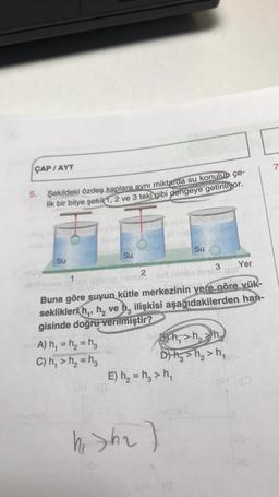 ÇAP / AYT
7
5.
Şekildeki özdeş kaplara aynı miktarda su konulup çe-
lik bir bilye şekil 1, 2 ve 3 teki gibi dengeye getiriliyor.
in SUBE
honetheid
hing
Su
Su
Su
Yer
2
3
im Sir mindste got
Buna göre suyun kütle merkezinin yere göre yük-
seklikleri hq, h, ve h, ilişkisi aşağıdakilerden han-
gisinde doğru verilmiştir?
A) h, = h= hz
89 h,>h,
C) h, > h2 = hg
D) Hg sh₂>h,
E) h = hg > h,
hi Sha)