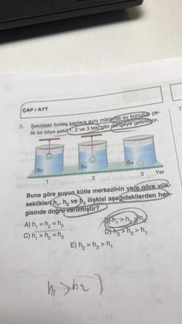 ÇAP / AYT
7
5.
Şekildeki özdeş kaplara aynı miktarda su konulup çe-
lik bir bilye şekil 1, 2 ve 3 teki gibi dengeye getiriliyor.
in SUBE
honetheid
hing
Su
Su
Su
Yer
2
3
im Sir mindste got
Buna göre suyun kütle merkezinin yere göre yük-
seklikleri hq, h, ve h, ilişkisi aşağıdakilerden han-
gisinde doğru verilmiştir?
A) h, = h= hz
89 h,>h,
C) h, > h2 = hg
D) Hg sh₂>h,
E) h = hg > h,
hi Sha)
