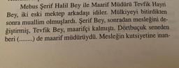 Mebus Şerif Halil Bey ile Maarif Müdürü Tevfik Hayri
Bey, iki eski mektep arkadaşı idiler. Mülkiyeyi bitirdikten
sonra muallim olmuşlardı. Şerif Bey, sonradan mesleğini de-
ğiştirmiş, Tevfik Bey, maarifçi kalmıştı. Dörtbuçuk seneden
beri (........) de maarif müdürüydü. Mesleğin kutsiyetine inan-
