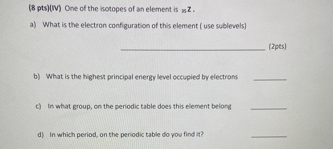 (8 pts)(IV) One of the isotopes of an element is 352.
a) What is the electron configuration of this element ( use sublevels)
(2pts)
b) What is the highest principal energy level occupied by electrons
c) In what group, on the periodic table does this element belong
d) In which period, on the periodic table do you find it?