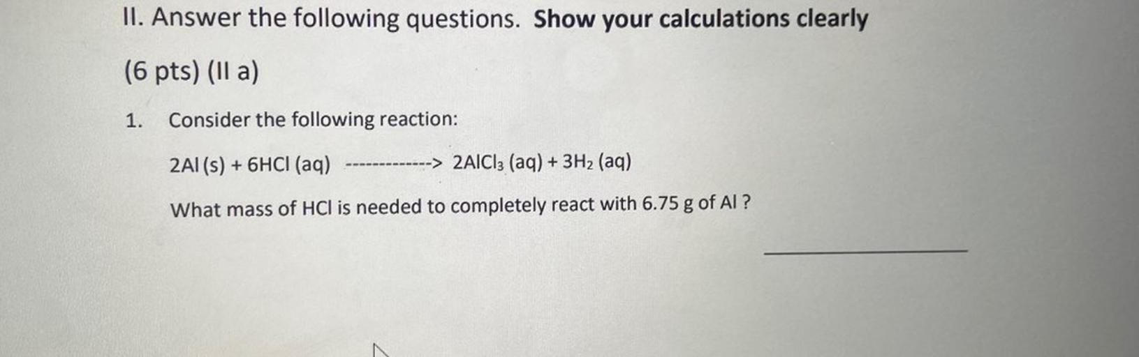 II. Answer the following questions. Show your calculations clearly
(6 pts) (lla)
1.
Consider the following reaction:
2Al(s) + 6HCl (aq)
-> 2AlCl3 (aq) + 3H2 (aq)
What mass of HCl is needed to completely react with 6.75 g of Al?
N