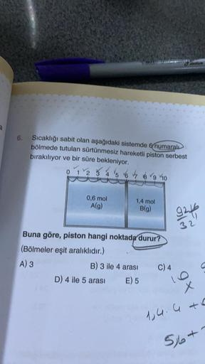 6.
Sıcaklığı sabit olan aşağıdaki sistemde numaralı
bölmede tutulan sürtünmesiz hareketli piston serbest
bırakılıyor ve bir süre bekleniyor.
0 2 & 4 5 6 & brg 40
0,6 mol
A(g)
1,4 mol
B(g)
92ff
32
Buna göre, piston hangi noktada durur?
(Bölmeler eşit aralık