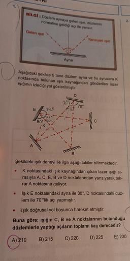 BİLGİ : Düzlem aynaya gelen işin, düzlemin
normaline geldiği açı ile yansır.
2.
Gelen işin
Yansıyan işin
Ayna
Aşağıdaki şekilde 5 tane düzlem ayna ve bu aynalara K
noktasında bulunan ışık kaynağından gönderilen lazer
işığının izlediği yol gösterilmiştir.
D
78
Izet
70°
E
80
C
B
Şekildeki ışık deneyi ile ilgili aşağıdakiler bilinmektedir.
K noktasındaki ışık kaynağından çıkan lazer işığı si-
rasıyla A, C, E, B ve D noktalarından yansıyarak tek-
rar A noktasına geliyor.
Işık E noktasındaki ayna ile 80°, D noktasındaki düz-
lem ile 70'lik açı yapmıştır.
o
Işık doğrusal yol boyunca hareket etmiştir.
Buna göre; ışığın C, B ve A noktalarının bulunduğu
düzlemlerle yaptığı açıların toplamı kaç derecedir?
B) 215
A) 210
D) 225
C) 220
E) 230
