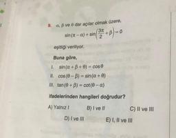 9. a, B ve e dar açılar olmak üzere,
sin (n – a) + sin(3x + 3) = 0
B
– a
2
eşitliği veriliyor.
Buna göre,
1. sin(a + B + 0) = cos
II. Cos (0 - 3) = sin(a + 0)
III. tan(O+B) = cot(0 - a)
-
+
ifadelerinden hangileri doğrudur?
A) Yalnız!
B) I ve II
C) II ve III
D) I ve III
E) I, II ve III