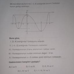 Dik koordinat düzlemindel-5, 8) aralığında tanımliffonksiyo-
nunun grafiği verilmiştir.
y=%)
3
3
2.
O
Buna göre,
1. (5,8) aralığında i fonksiyonu atandır.
II. -4,-2) aralığında i fonksiyonu azalandır.
III. f fonksiyonunun 2 tane ekstremum noktası vardır.
IV. f fonksiyonunun mutlak minimum değeri -3 tür.
V. f fonksiyonunun x = O noktası yerel minimum noktasıdır.
ifadelerinden hangileri yanlıştır?
A) I ve II
B) II ve III
C) II, III ve V
D) I, IV ve v
E) I, II, III, IV ve V