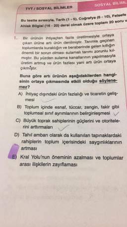 SOSYAL BİLİML
TYT / SOSYAL BİLİMLER
-
Bu testte sırasıyla, Tarih (1 - 5), Coğrafya (6 - 10), Felsefe
Ahlak Bilgisi (16 - 20) dersi olmak üzere toplam 20 soru v
1.
Bir ürünün ihtiyaçtan fazla üretilmesiyle ortaya
çıkan ürüne artı ürün denilmiştir. Tarımla g