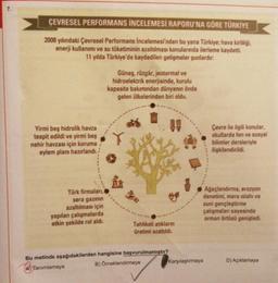 7.
ÇEVRESEL PERFORMANS İNCELEMESİ RAPORU'NA GÖRE TÜRKİYE
2008 yılındaki Çevresel Performans incelemesi'nden bu yana Türkiye, hava kirliliği,
enerji kullanımı ve su tüketiminin azaltılması konularında ilerleme kaydetti.
11 yılda Türkiye'de kaydedilen gelişmeler şunlardır:
Güneş, rüzgár, jeotermal ve
hidroelektrik enerjisinde, kurulu
kapasite bakımından dünyanın önde
gelen ülkelerinden biri oldu.
Yirmi beş hidrolik havza
tespit edildi ve yirmi beş
nehir havzası için koruma
eylem planı hazırlandı.
Çevre ile ilgili konular,
okullarda fen ve sosyal
bilimler dersleriyle
ilişkilendirildi.
Türk firmalan,
sera gazının
azaltılması için
yapılan çalışmalarda
etkin şekilde rol aldı.
Ağaçlandırma, erozyon
denetimi, mera islahı ve
suni gençleştirme
çalışmaları sayesinde
orman örtüsü genişledi.
Tehlikeli atıkların
üretimi azaltildi.
Bu metinde aşağıdakilerden hangisine başvurulmamıştır?
A) Tanımlamaya
B) Örneklendirmeye Karşılaştırmaya
D) Açıklamaya
