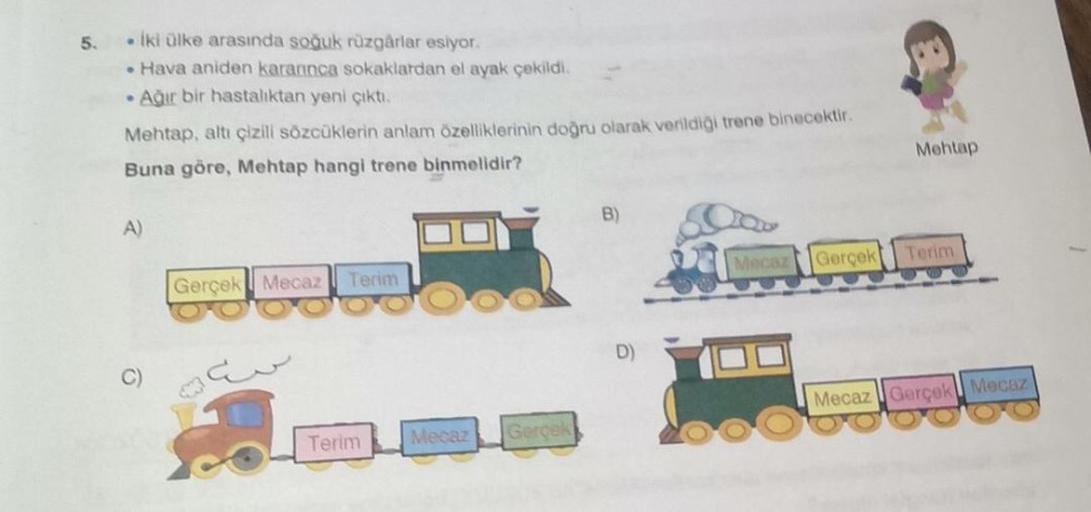 5.
. iki ülke arasında soğuk rüzgarlar esiyor
• Hava aniden karannca sokaklardan el ayak çekildi.
• Ağır bir hastalıktan yeni çıkti,
Mehtap, altı çizill sözcüklerin anlam özelliklerinin doğru olarak verildigi trene binecektir.
Buna göre, Mehtap hangi trene