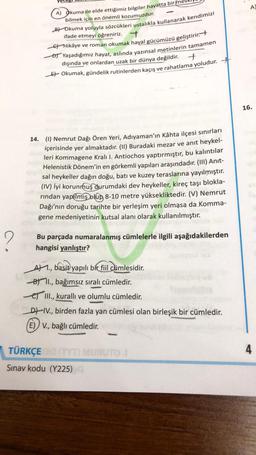 A
A) Okuma ile elde ettiğimiz bilgiler hayatta birme
bilmek için en önemli kozumuzdur.
Bt Okuma yoluyla sözcükleri ustalıkla kullanarak kendimizi
ifade etmeyi öğreniriz.
7
Et Hikâye ve roman okumak hayal gücümüzü geliştirir.
At Yaşadığımız hayat, aslında yazınsal metinlerin tamamen
dışında ve onlardan uzak bir dünya değildir.
Et Okumak, gündelik rutinlerden kaçış ve rahatlama yoludur.
+
16.
14. (1) Nemrut Dağı Ören Yeri, Adıyaman'ın Kâhta ilçesi sınırları
içerisinde yer almaktadır. (II) Buradaki mezar ve anıt heykel-
leri Kommagene Kralı I. Antiochos yaptırmıştır, bu kalıntılar
Helenistik Dönem'in en görkemli yapıları araşındadır. (III) Anit-
sal heykeller dağın doğu, batı ve kuzey teraslarına yayılmıştır.
(IV) İyi korunmuş durumdaki dev heykeller, kireç taşı blokla-
rindan yapılmış olup 8-10 metre yüksekliktedir. (V) Nemrut
Dağı'nın doruğu tarihte bir yerleşim yeri olmasa da Komma-
gene medeniyetinin kutsal alanı olarak kullanılmıştır.
2
Bu parçada numaralanmış cümlelerle ilgili aşağıdakilerden
hangisi yanlıştır?
AM 1., basit yapılı bir fiil cümlesidir.
Bt I., bağımsız sıralı cümledir.
e III., kuralli ve olumlu cümledir.
D) IV., birden fazla yan cümlesi olan birleşik bir cümledir.
(E) V., bağlı cümledir.
, .
4
TÜRKÇE MURUTO
Sınav kodu (Y225)