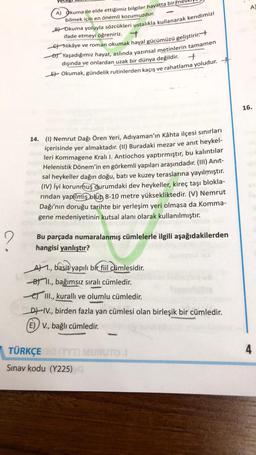 A
A) Okuma ile elde ettiğimiz bilgiler hayatta birme
bilmek için en önemli kozumuzdur.
Bt Okuma yoluyla sözcükleri ustalıkla kullanarak kendimizi
ifade etmeyi öğreniriz.
7
Et Hikâye ve roman okumak hayal gücümüzü geliştirir.
At Yaşadığımız hayat, aslında yazınsal metinlerin tamamen
dışında ve onlardan uzak bir dünya değildir.
Et Okumak, gündelik rutinlerden kaçış ve rahatlama yoludur.
+
16.
14. (1) Nemrut Dağı Ören Yeri, Adıyaman'ın Kâhta ilçesi sınırları
içerisinde yer almaktadır. (II) Buradaki mezar ve anıt heykel-
leri Kommagene Kralı I. Antiochos yaptırmıştır, bu kalıntılar
Helenistik Dönem'in en görkemli yapıları araşındadır. (III) Anit-
sal heykeller dağın doğu, batı ve kuzey teraslarına yayılmıştır.
(IV) İyi korunmuş durumdaki dev heykeller, kireç taşı blokla-
rindan yapılmış olup 8-10 metre yüksekliktedir. (V) Nemrut
Dağı'nın doruğu tarihte bir yerleşim yeri olmasa da Komma-
gene medeniyetinin kutsal alanı olarak kullanılmıştır.
2
Bu parçada numaralanmış cümlelerle ilgili aşağıdakilerden
hangisi yanlıştır?
AM 1., basit yapılı bir fiil cümlesidir.
Bt I., bağımsız sıralı cümledir.
e III., kuralli ve olumlu cümledir.
D) IV., birden fazla yan cümlesi olan birleşik bir cümledir.
(E) V., bağlı cümledir.
, .
4
TÜRKÇE MURUTO
Sınav kodu (Y225)
