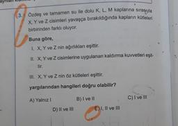 3. Özdeş ve tamamen su ile dolu K, L, M kaplarına sırasıyla
X, Y ve Z cisimleri yavaşça bırakıldığında kapların kütleleri
birbirinden farklı oluyor.
Buna göre,
1. X, Y ve Z nin ağırlıkları eşittir.
II. X, Y ve Z cisimlerine uygulanan kaldırma kuvvetleri eşit-
tir.
III. X, Y ve Z nin öz kütleleri eşittir.
yargılarından hangileri doğru olabilir?
B) I ve II
C) I ve III
A) Yalnız 1
D) II ve III
E) I, II ve II
