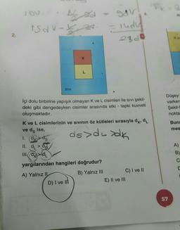 lov
O&V
sa
isar-te
ludu
23d0
2.
X
K
L
SIVI
Düşey
varken
Şekil-
nokta
içi dolu birbirine yapışık olmayan K ve L cisimleri ile sıvı şekil-
deki gibi dengedeyken cisimler arasında etki - tepki kuvveti
oluşmaktadır.
K ve L cisimlerinin ve sivinin öz kütleleri sırasıyla dk, dl
ve da ise,
1. dk>ds
Buna
mes
ds>desdk
A)
II. de
III (OKOL
B)
C
yargılarından hangileri doğrudur?
C
A) Yalnız IL
D) I ve in
B) Yalnız III
C) I ve 11
E) II ve III
57
