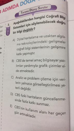 ADIMDA DO
Tarama Düzey Sorular
3. Aşağıdakilerden hangisi Coğrafi Bilgi
Sistemleri için söylenebilecek doğru
ler-
zel-
T
bon
D
S
bir bilgi değildir?
Ös-
1
la-1
1
A) Dijital haritalama ve uzaktan algila-
ma teknolojilerindeki gelişmeler
coğrafi bilgi sistem