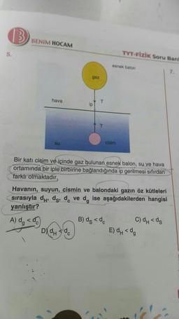 (3
BENIM HOCAM
5.
TYT-FİZİK Soru Band
esnek balon
7.
gaz
hava
T
ip
su
cisim
Bir katı cisim ve içinde gaz bulunan esnek balon, su ve hava
ortamında bir iple birbirine bağlandığında ip gerilmesi sıfırdan
farklı olmaktadır.
g
Havanın, suyun, cismin ve balondaki gazın öz kütleleri
sırasıyla dh, ds, dc ve d, ise aşağıdakilerden hangisi
yanlıştır?
A) dg <
B) dg < de C) dh<ds
D) dh dc
E) dh<d,