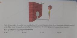 6.
Duvar
Fatih, duvara doğru yürümekte iken durduğu bir anda yerdeki gölgesinin boyu 60 cm, duvardaki gölgesinin boyu 40
cm'dir. Eğer duvar olmasaydı yerdeki gölgesinin toplam boyu duvardaki gölgesinin boyunun 2 katı olacaktı.
Buna göre Fatih'in boyu kaç santimetredir?
B) 100
C) 120
D) 160
A) 80
