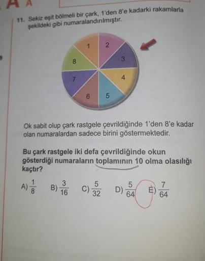 11. Sekiz eşit bölmeli bir çark, 1'den 8'e kadarki rakamlarla
şekildeki gibi numaralandırılmıştır.
1
2
3
8
7
4
6
5
LO
Ok sabit olup çark rastgele çevrildiğinde 1'den 8'e kadar
olan numaralardan sadece birini göstermektedir.
Bu çark rastgele iki defa çevril