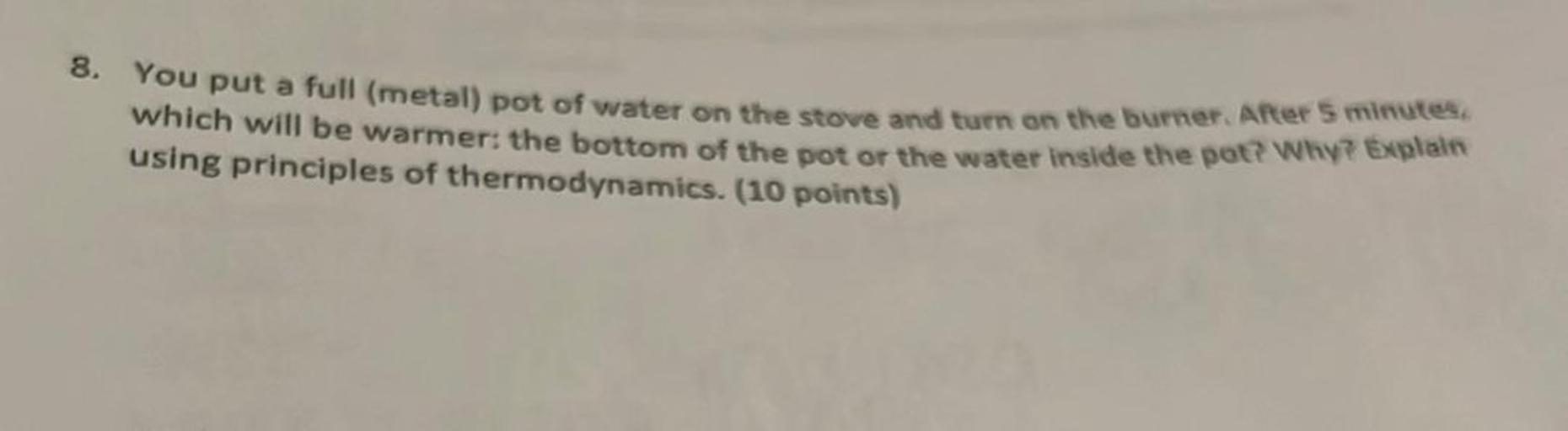 8.
You put a full (metal) pot of water on the stove and turn on the burner. After 5 minutes
which will be warmer: the bottom of the pot or the water inside the pot? Why? Explan
using principles of thermodynamics. (10 points)