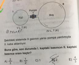 11
Pompa
Boş
X(g)
le
VLT (K)
0 P.V=A.R.T
2V L, T(K)
Şekildeki sistemde X gazının yarısı pompa yardımıyla
II. kaba aktarılıyor.
Buna göre, son durumda I. kaptaki basıncın II. kaptaki
basınca oranı kaçtır?
1
A)
B) Ź
alm
C) 1
E)
B2
4
3
3
2
