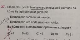 27. Elemanları pozitif tam sayılardan oluşan 6 elemanlı bir
küme ile ilgili bilinenler şunlardır.
Elemanların toplamı tek sayıdır.
Elemanların arasında asal sayı yoktur.
Bu kümedeki elemanların toplamı en az kaçtır?
12,13,14
AS 41
B) 43
C) 45
D) 49
E) 51
2