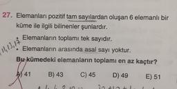 27. Elemanları pozitif tam sayılardan oluşan 6 elemanlı bir
küme ile ilgili bilinenler şunlardır.
Elemanların toplamı tek sayıdır.
Elemanların arasında asal sayı yoktur.
Bu kümedeki elemanların toplamı en az kaçtır?
12,13,14
AS 41
B) 43
C) 45
D) 49
E) 51
2
