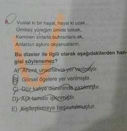 Vuslat ki bir hayal, hayal ki uzak...
Ümitsiz yüreğim ümide tutsak,
Kemiren sırlarla buhranlara ak,
Anlarsın aşkını okyanusların
Bu dizeler ile ilgili olarak aşağıdakilerden han-
gisi söylenemez?
Al Ahenk unsurlarna yer verilmiştir.
verilmiştir
B) Görsel ögelere yer verilmiştir.
9) Düz kafiye düzeninde yazılmıştır.
DAşk teması işlenmiştir.
E) Kişileştirmeye başvurulmuştur.