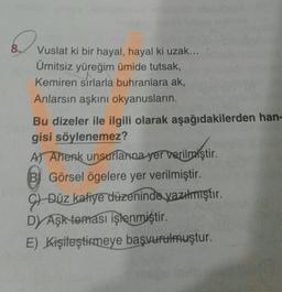 Vuslat ki bir hayal, hayal ki uzak...
Ümitsiz yüreğim ümide tutsak,
Kemiren sırlarla buhranlara ak,
Anlarsın aşkını okyanusların
Bu dizeler ile ilgili olarak aşağıdakilerden han-
gisi söylenemez?
Al Ahenk unsurlarna yer verilmiştir.
verilmiştir
B) Görsel ögelere yer verilmiştir.
9) Düz kafiye düzeninde yazılmıştır.
DAşk teması işlenmiştir.
E) Kişileştirmeye başvurulmuştur.
