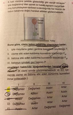 4.
K katı cismine şekilde gösterildiği gibi esnek olmayan
iple bağlanmış olan esnek bir balod, tamamı sıvıya bat
miş konumdayken serbest bırakıldığında her ikisinin de
kabin tabanına doğru hareket ettikleri gözlenmektedir.
Esnek
balon
ip
K
Sivi
Yatay
Buna göre, cisim kabın tabanına ulaşıncaya kadar;
I. ipte meydana gelen gerilme kuvvetinin büyüklüğü T,
II. cisme etki eden kaldırma kuvvetinin büyüklüğü FK
III. balona etki eden kaldırma kuvvetinin büyüklüğü Fg;
IV. balonun içindeki gaz basıncı P
nicelikleri hakkında aşağıdakilerden hangisi sote-
nebilir? (K cismi sıvıda çözünmemektedir ve sivi içe-
risinde cisme ve balona etki eden sürtünme kuvvetleri
ihmal edilecektir.)
III
IV
Azalır
Artar
Azalır
Azalır
II
At Dogişmez Değişmez
B Değişmez Azalır
- Azalır
Değişmez
D) Değişmez
Azalır
E) Azalır
Artar
Artar
Artar
Artar
Artar
Değişmez Değişmez