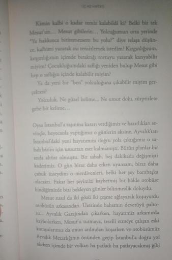 Kimin kalbi o kadar temiz kalabildi ki? Belki bir tek
Mesut'un... Mesut gibilerin... Yolcuğumun orta yerinde
"Ya hakkınca bitiremezsem bu yolu?" diye telaşa düşün-
ce, kalbimi yazarak mı temizlemek istedim? Kızgınlığımın,
kırgınlığımın içimde bıraktığı tor