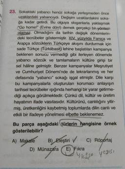 23. Sokaktaki yabancı henüz sokağa yerleşmeden önce
uzaklardaki yabancıydı. Değişim uzaklardakini soka-
ğa kadar getirdi. Bu olguya sloganlarla yaklaşmak
Go home!" (Evine dön!) demek gerçekçi bir yöntem
olamaz. Olmadığını da tarihin değişik dönemlerin-
deki tecrübeler göstermiştir. XIV. yüzyılda Farsça ve
Arapça sözcüklerin Türkçeye akışını durdurmak için
sade Türkçe (Türkiibasit) lehine başlatılan kampanya
beklenen sonucu vermediği gibi ilerleyen dönemde
yabancı sözcük ve tamlamaların kültüre girişi bir
sel hâline gelmiştir. Benzer kampanyalar Meşrutiyet
ve Cumhuriyet Dönemi'nde de tekrarlanmış ve her
defasında "yabancı" sokağı işgal etmiştir. Dile karşı
bu kampanyalarla oluşturulan korumacı anlayışın
tarihsel tecrübeler ışığında herhangi bir yarar getirme-
diği açıkça görülmektedir. Çünkü dil, kültür ve üretim
hayatının ifade vasıtasıdır. Kültürünü, canlılığını yitir-
miş, üretkenliğini kaybetmiş toplumlarda dilin canlı ve
etkili bir ifadeye yönelmesi elbette beklenemez.
Bu parça aşağıdaki türlerin hangisine örnek
gösterilebilir?
A) Makale B) Eleştiri
)
✓ C) Röportaj
D) Münazara E) Fikra
y
koso y caiss