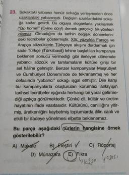 23. Sokaktaki yabancı henüz sokağa yerleşmeden önce
uzaklardaki yabancıydı. Değişim uzaklardakini soka-
ğa kadar getirdi. Bu olguya sloganlarla yaklaşmak
Go home!" (Evine dön!) demek gerçekçi bir yöntem
olamaz. Olmadığını da tarihin değişik dönemlerin-
deki tecrübeler göstermiştir. XIV. yüzyılda Farsça ve
Arapça sözcüklerin Türkçeye akışını durdurmak için
sade Türkçe (Türkiibasit) lehine başlatılan kampanya
beklenen sonucu vermediği gibi ilerleyen dönemde
yabancı sözcük ve tamlamaların kültüre girişi bir
sel hâline gelmiştir. Benzer kampanyalar Meşrutiyet
ve Cumhuriyet Dönemi'nde de tekrarlanmış ve her
defasında "yabancı" sokağı işgal etmiştir. Dile karşı
bu kampanyalarla oluşturulan korumacı anlayışın
tarihsel tecrübeler ışığında herhangi bir yarar getirme-
diği açıkça görülmektedir. Çünkü dil, kültür ve üretim
hayatının ifade vasıtasıdır. Kültürünü, canlılığını yitir-
miş, üretkenliğini kaybetmiş toplumlarda dilin canlı ve
etkili bir ifadeye yönelmesi elbette beklenemez.
Bu parça aşağıdaki türlerin hangisine örnek
gösterilebilir?
A) Makale B) Eleştiri
)
✓ C) Röportaj
D) Münazara E) Fikra
y
koso y caiss
