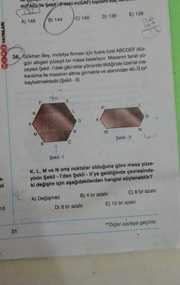 m(FAG) ile Şekil - W'deki m(GAF) toplami
132
D) 136
E) 128
C) 140
A) 148
B) 144
120
12
mok 2 YAYINLARI
36. Gökhan Bey, mobilya firması için fuara özel ABCDEF düz-
gün altigen yüzeyli bir masa tasarlıyor. Masanın taralı yü-
zeyleri Şekil - I'deki gibi oklar yönünde itildiğinde özel bir me-
kanizma ile masanın altına girmekte ve alanından 40/3 br2
kaybetmektedir.(Şekil - II)
E
K
L
K
D
A
A
N
N
M
M
Şekil - 11
B
Şekil - 1
K, L, M ve N orta noktalar olduğuna göre masa yüze-
yinin Şekil - l'den Şekil - Il'ye geldiğinde çevresinde-
ki değişim için aşağıdakilerden hangisi söylenebilir?
ol
#
C) 6 br azalır
2
B) 4 br azalır
A) Değişmez
E) 10 br azalır
15
D) 8 br azalır
Diğer sayfaya geçiniz.
31
