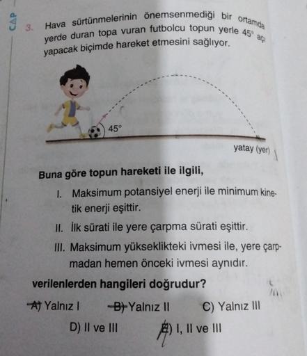 CAP
3.
Hava sürtünmelerinin önemsenmediği bir ortamda
yerde duran topa vuran futbolcu topun yerle 45°
açi
yapacak biçimde hareket etmesini sağlıyor.
45°
yatay (yer)
Buna göre topun hareketi ile ilgili,
I. Maksimum potansiyel enerji ile minimum kine-
tik en