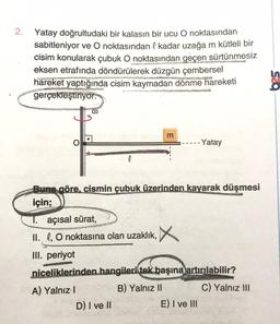 2. Yatay doğrultudaki bir kalasın bir ucu O noktasından
sabitleniyor ve O noktasından l kadar uzağa m kütleli bir
cisim konularak çubuk O noktasından geçen sürtünmesiz
eksen etrafında döndürülerek düzgün çembersel
hareket yaptığında cisim kaymadan dönme hareketi
gerçekleştiriyor.
0
m
--- Yatay
l
Buna göre, cismin çubuk üzerinden kayarak düşmesi
için;
T. açısal sürat,
II. 0, 0 noktasına olan uzaklık, X
III. periyot
niceliklerinden hangileri tek başına
artırılabilir?
A) Yalnız!
B) Yalnız 11 C) Yalnız III
D) I ve II
E) I ve III
