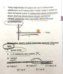 2. Yatay doğrultudaki bir kalasın bir ucu O noktasından
sabitleniyor ve O noktasından l kadar uzağa m kütleli bir
cisim konularak çubuk O noktasından geçen sürtünmesiz
eksen etrafında döndürülerek düzgün çembersel
hareket yaptığında cisim kaymadan dönme hareketi
gerçekleştiriyor.
0
m
--- Yatay
l
Buna göre, cismin çubuk üzerinden kayarak düşmesi
için;
T. açısal sürat,
II. 0, 0 noktasına olan uzaklık, X
III. periyot
niceliklerinden hangileri tek başına
artırılabilir?
A) Yalnız!
B) Yalnız 11 C) Yalnız III
D) I ve II
E) I ve III
