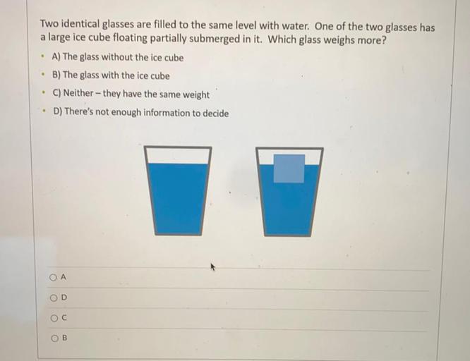 Two identical glasses are filled to the same level with water. One of the two glasses has
a large ice cube floating partially submerged in it. Which glass weighs more?
• A) The glass without the ice cube
• B) The glass with the ice cube
C) Neither - they have the same weight
D) There's not enough information to decide
.
A
OD
OC
OB