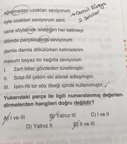 Cemal Süreya
2. Yeniciler
H
1
Z
ağlatmadan uzaktan seviyorum
öyle uzaktan seviyorum seni;
sana söylemek istediğim her kelimeyi
dilimde parçalayarak seviyorum
damla damla dökülürken kelimelerim
masum beyaz bir kağıtta seviyorum
1. Zarf-fiiller gövdeden türetilmiştir.
II. Sifat-fiil çekim eki alarak adlaşmıştır.
III. İsim-fiil bir söz öbeği içinde kullanılmıştır.
Yukarıdaki parça ile ilgili numaralanmış değerlen-
dirmelerden hangileri doğru değildir?
V
E
C) I ve II
AY I ve III
BY Yalnız III
BY II ve III
D) Yalnız 11
