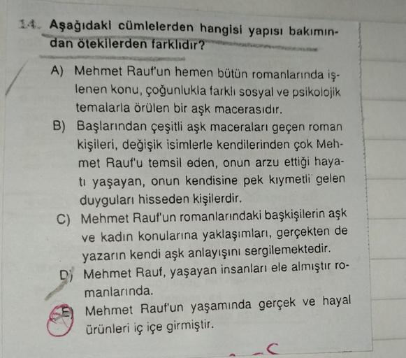 14. Aşağıdaki cümlelerden hangisi yapısı bakımın-
dan ötekilerden farklıdır?
A) Mehmet Rauf'un hemen bütün romanlarında iş-
lenen konu, çoğunlukla farklı sosyal ve psikolojik
temalarla örülen bir aşk macerasıdır.
B) Başlarından çeşitli aşk maceraları geçen