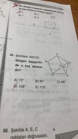 A) 1
Bir düzgün besgenin çizilebilmesi için en
az kaç elemana ihtiyaç vardir?
B) 3
C) 5
D) 7.
E) 9
n
evora
eve
A
29. Şekildeki ABCDE
düzgün beşgenin-
de a kaç derece-
B
E
LOAD
Exa
dir?
Ć
D
Yayınculik
A) 72°
B) 84°
C) 96°
P) 108°
E) 112°
BGA
1001-10
NA
815
A
30. Şekilde A, E, C
noktaları doğrusaldır.