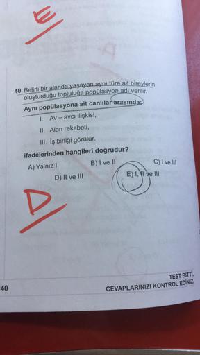 40. Belirli bir alanda yaşayan aynı türe ait bireylerin
oluşturduğu topluluğa popülasyon adı verilir.
Aynı popülasyona ait canlılar arasında
1. Av - avcı ilişkisi,
II. Alan rekabeti,
III. İş birliği görülür.
ifadelerinden hangileri doğrudur?
A) Yalnız!
B)