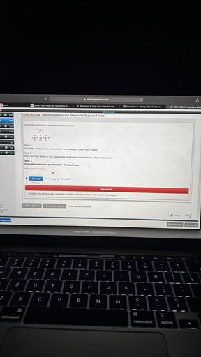 east.cengagenow.com
a
N Netflix
XJordan 1 Retro High Light Smoke Grey (G...
Blackboard @ Texas Tech University | Bia..
D Experiment 11 - Spring 2022 TTU Exper...
OWL 12 Online teaching and lea
11
[References)
VISUALIZATION Determining Molecular Shapes: No Expanded Octet
1
1 pt
2
1 pt
3 * 1 pt
Predict the molecular geometry of this molecule:
4
1 pt
5 1 pt
6
1 pt
7 1 pt
18 © 1pt
Step 1
Select the electron-pair geometry for this molecule. Check your answer.
Step 2
Place terminal atoms in the appropriate positions on the molecule. Check your answer.
Step 3
Enter the molecular geometry for this molecule.
Molecular Geometry:
X
<
Recheck
Next (6 of 9) Show Table
4th attempt
Incorrect
Consider the electron-pair geometry, number of bonded atoms and number of lone pairs.
Submit Answer
Try Another Version
3 Item attempts remaining
ams
May 12 at
AM
Previous
Next)
Assignment
Email Instructor
Save and Exit
Cengage Learning Cengage Technical Support
Q
C
<
!
2
3
$
4
%
5
@
-
6
8
9
0
W
E
R
T
Y
U
1
O
P
S
D
F
G
H
J
K
-
Z
C
V
B
N.
M
M
>
V.
Command
option