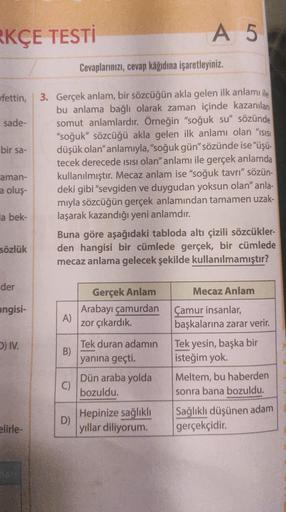 KÇE TESTİ
A 5
Cevaplarınızı, cevap kâğıdına işaretleyiniz.
bir sa-
fettin, 3. Gerçek anlam, bir sözcüğün akla gelen ilk anlamı ile
bu anlama bağlı olarak zaman içinde kazanılan
sade- somut anlamlardır. Örneğin "soğuk su" sözünde
"soğuk” sözcüğü akla gelen
