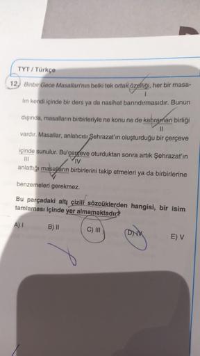 TYT/ Türkçe
12, Binbir Gece Masallarının belki tek ortak özelliği, her bir masa-
lin kendi içinde bir ders ya da nasihat barındırmasıdır. Bunun
dişinda, masalların birbirleriyle ne konu ne de kahraman birliği
II
vardır. Masallar, anlatıcısı Şehrazat'ın olu