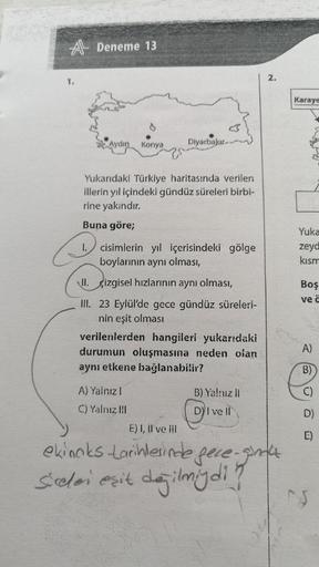 A Deneme 13
2.
1.
Karaye
Aydın
Konya
Diyarbaku-
Yukarıdaki Türkiye haritasında verilen
illerin yıl içindeki gündüz süreleri birbi-
rine yakındır.
Buna göre;
1. cisimlerin yıl içerisindeki gölge
boylarının aynı olması,
Yuka
zeyd
kism
II. çizgisel hızlarının